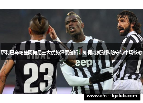 萨利巴乌帕楚阿梅尼三大优势深度剖析：如何成就球队防守与中场核心