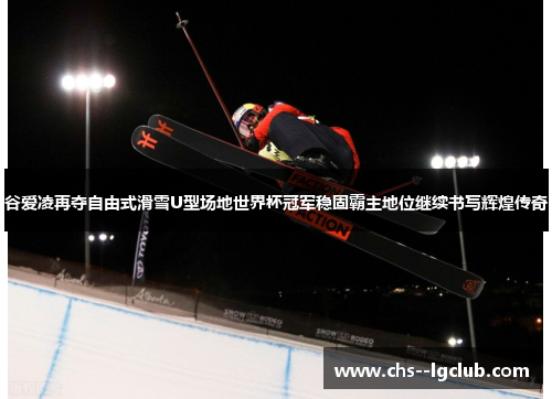谷爱凌再夺自由式滑雪U型场地世界杯冠军稳固霸主地位继续书写辉煌传奇