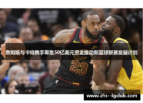 詹姆斯与卡特携手筹集50亿美元资金推动新篮球联赛发展计划