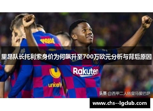 里昂队长托利索身价为何飙升至700万欧元分析与背后原因