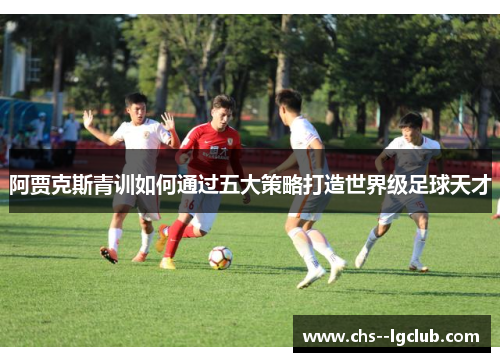 阿贾克斯青训如何通过五大策略打造世界级足球天才