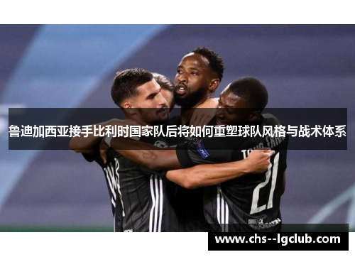 鲁迪加西亚接手比利时国家队后将如何重塑球队风格与战术体系